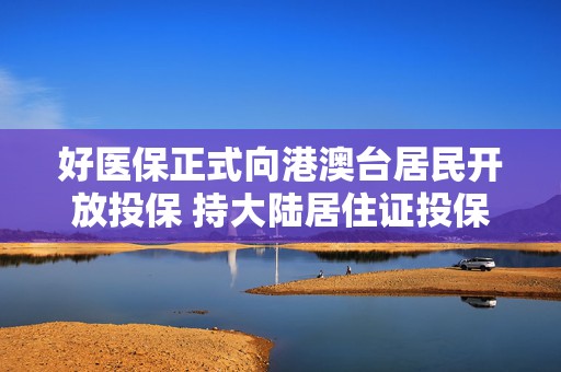 好医保正式向港澳台居民开放投保 持大陆居住证投保享百万医疗保障