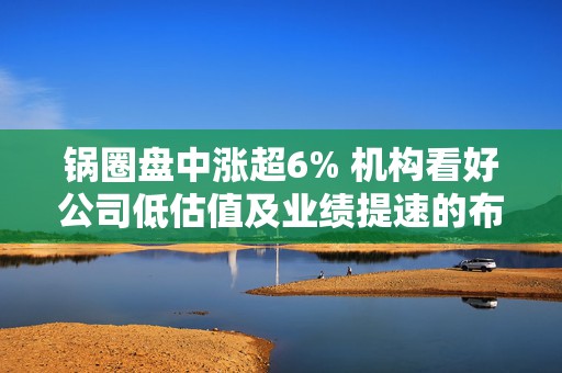 锅圈盘中涨超6% 机构看好公司低估值及业绩提速的布局机会