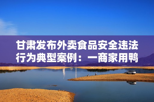 甘肃发布外卖食品安全违法行为典型案例：一商家用鸭肉冒充牛肉被罚  第1张