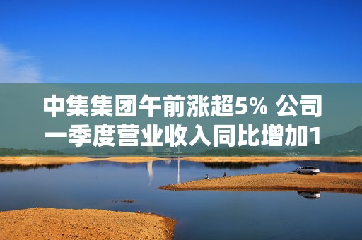中集集团午前涨超5% 公司一季度营业收入同比增加11.04%
