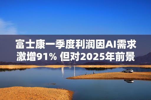 富士康一季度利润因AI需求激增91% 但对2025年前景转趋保守
