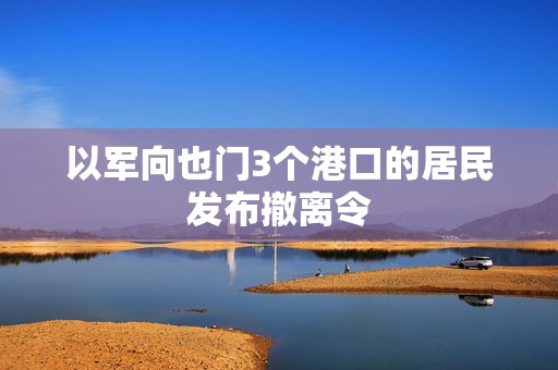 以军向也门3个港口的居民发布撤离令