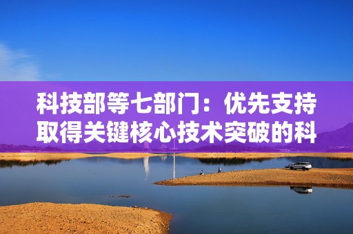 科技部等七部门：优先支持取得关键核心技术突破的科技型企业上市融资