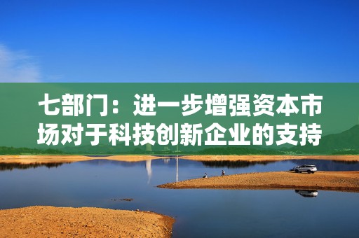 七部门：进一步增强资本市场对于科技创新企业的支持力度