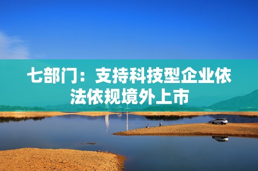 七部门：支持科技型企业依法依规境外上市