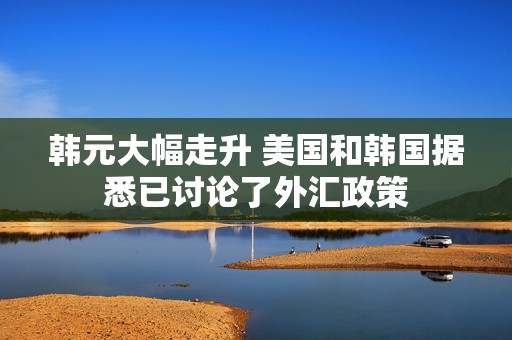 韩元大幅走升 美国和韩国据悉已讨论了外汇政策