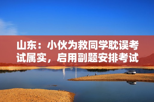 山东：小伙为救同学耽误考试属实，启用副题安排考试