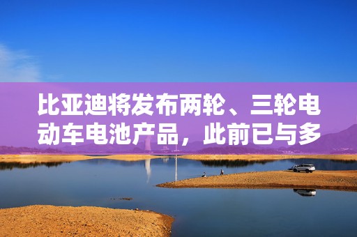 比亚迪将发布两轮、三轮电动车电池产品，此前已与多个品牌达成合作