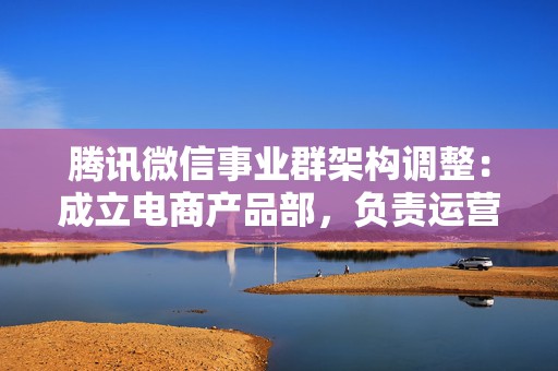 腾讯微信事业群架构调整：成立电商产品部，负责运营微信交易新模式