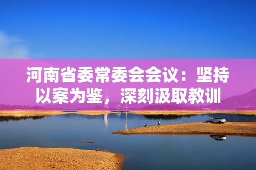 河南省委常委会会议：坚持以案为鉴，深刻汲取教训