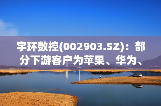 宇环数控(002903.SZ)：部分下游客户为苹果、华为、荣耀、三星等国内外知名电子品牌企业提供制造服务