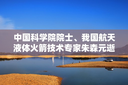 中国科学院院士、我国航天液体火箭技术专家朱森元逝世