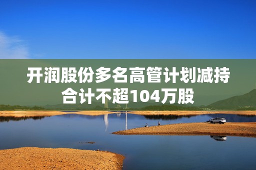 开润股份多名高管计划减持合计不超104万股