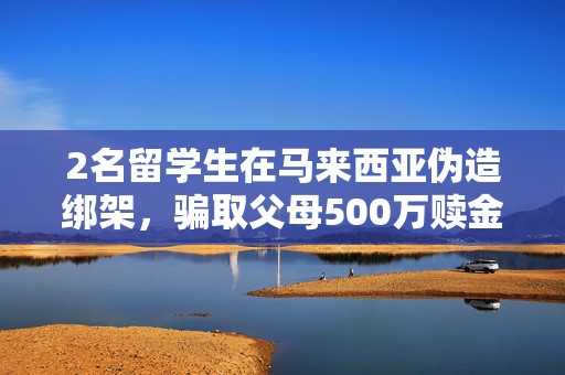 2名留学生在马来西亚伪造绑架，骗取父母500万赎金，被逮捕