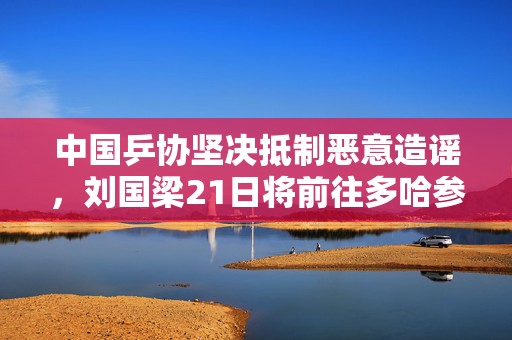 中国乒协坚决抵制恶意造谣，刘国梁21日将前往多哈参加国际乒联会议