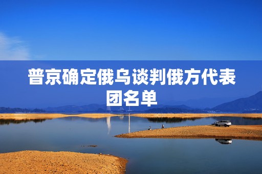 普京确定俄乌谈判俄方代表团名单