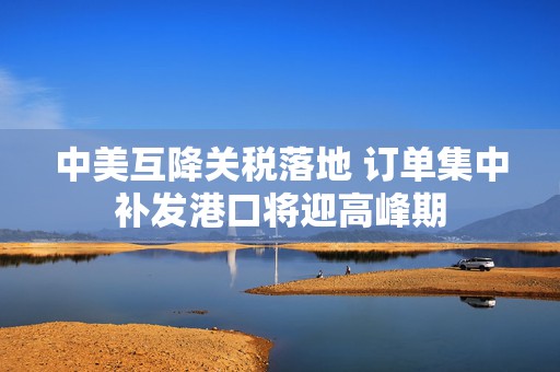 中美互降关税落地 订单集中补发港口将迎高峰期