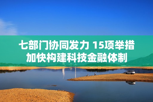 七部门协同发力 15项举措加快构建科技金融体制