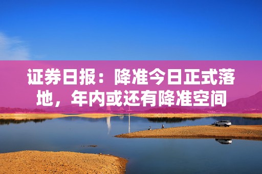 证券日报：降准今日正式落地，年内或还有降准空间