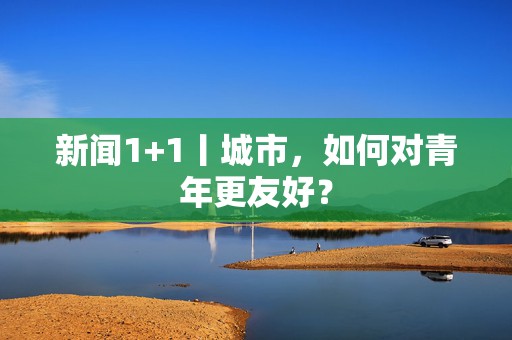 新闻1+1丨城市，如何对青年更友好？