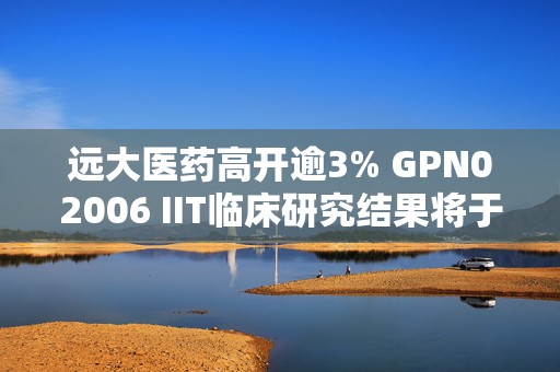 远大医药高开逾3% GPN02006 IIT临床研究结果将于SNMMI年会中公布