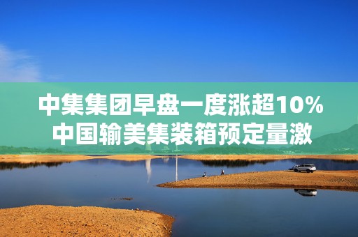 中集集团早盘一度涨超10% 中国输美集装箱预定量激增277%
