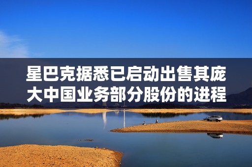 星巴克据悉已启动出售其庞大中国业务部分股份的进程