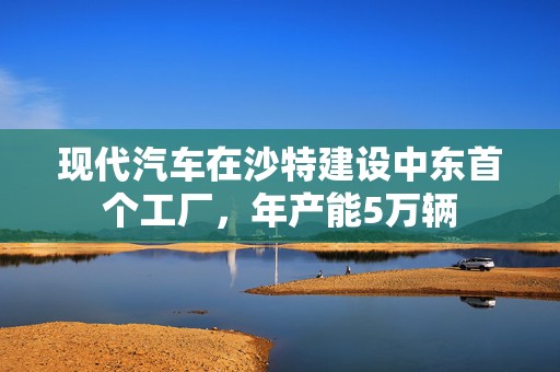 现代汽车在沙特建设中东首个工厂，年产能5万辆