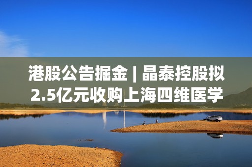 港股公告掘金 | 晶泰控股拟2.5亿元收购上海四维医学90%的股权，打造人工智能赋能的远程心电诊断平台