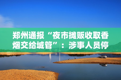 郑州通报“夜市摊贩收取香烟交给城管”：涉事人员停职调查