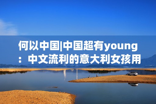 何以中国|中国超有young：中文流利的意大利女孩用语言连接中意文化