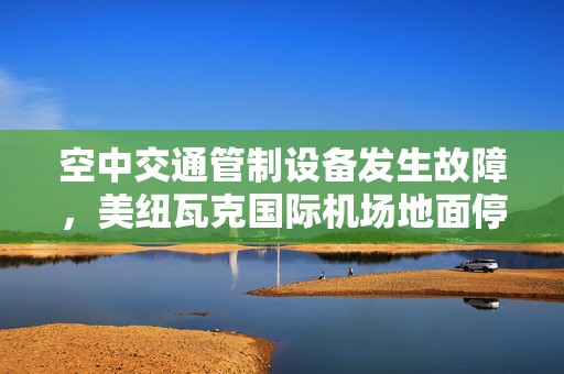 空中交通管制设备发生故障，美纽瓦克国际机场地面停飞