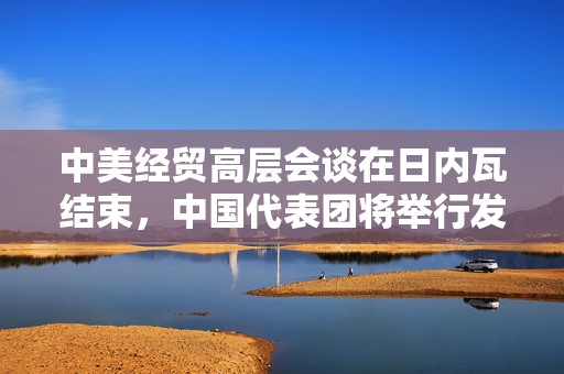 中美经贸高层会谈在日内瓦结束，中国代表团将举行发布会  第1张