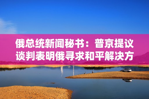 俄总统新闻秘书：普京提议谈判表明俄寻求和平解决方案意愿