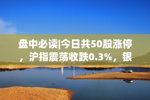 盘中必读|今日共50股涨停，沪指震荡收跌0.3%，银行、纺织板块全天强势