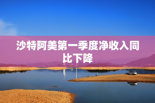 沙特阿美第一季度净收入同比下降