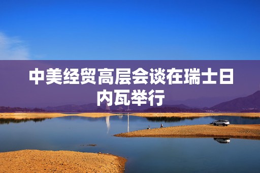 中美经贸高层会谈在瑞士日内瓦举行