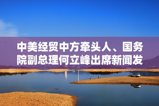 中美经贸中方牵头人、国务院副总理何立峰出席新闻发布会表示：中美达成重要共识，会谈取得实质性进展