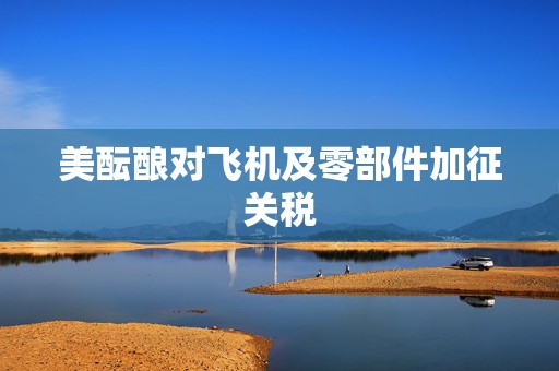 美酝酿对飞机及零部件加征关税