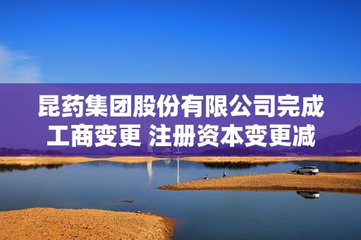 昆药集团股份有限公司完成工商变更 注册资本变更减至75698万元