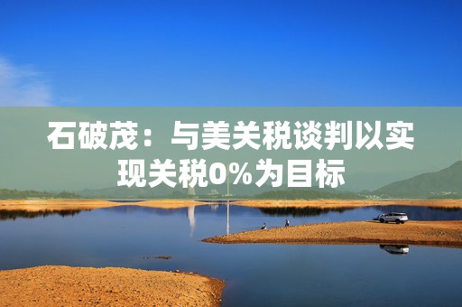 石破茂：与美关税谈判以实现关税0%为目标
