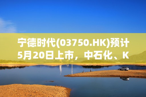 宁德时代(03750.HK)预计5月20日上市，中石化、KIA等豪华阵容护航