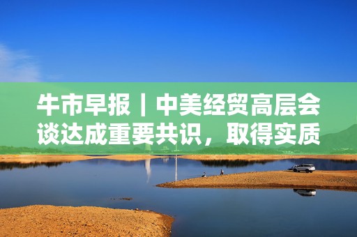 牛市早报｜中美经贸高层会谈达成重要共识，取得实质性进展