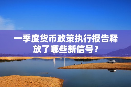 一季度货币政策执行报告释放了哪些新信号？