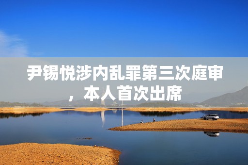 尹锡悦涉内乱罪第三次庭审，本人首次出席