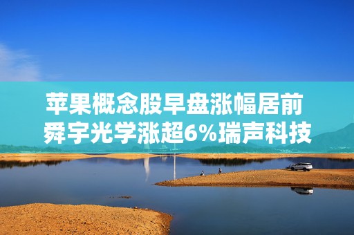 苹果概念股早盘涨幅居前 舜宇光学涨超6%瑞声科技涨超5%