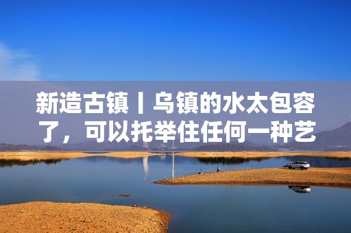 新造古镇丨乌镇的水太包容了，可以托举住任何一种艺术