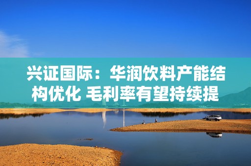 兴证国际：华润饮料产能结构优化 毛利率有望持续提升 首予“增持”评级