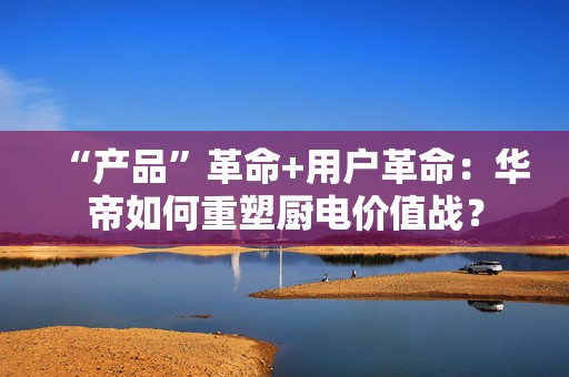 “产品”革命+用户革命：华帝如何重塑厨电价值战？