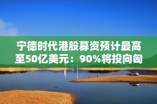 宁德时代港股募资预计最高至50亿美元：90%将投向匈牙利项目  第1张